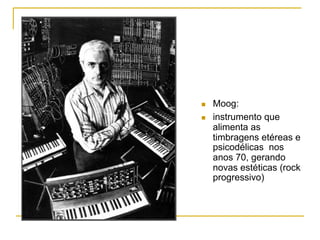 n  Moog:
n  instrumento que
alimenta as
timbragens etéreas e
psicodélicas nos
anos 70, gerando
novas estéticas (rock
progressivo)
 