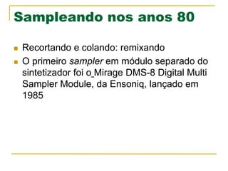 Sampleando nos anos 80
n  Recortando e colando: remixando
n  O primeiro sampler em módulo separado do
sintetizador foi o Mirage DMS-8 Digital Multi
Sampler Module, da Ensoniq, lançado em
1985
 