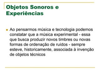Objetos Sonoros e
Experiências
n  Ao pensarmos música e tecnologia podemos
constatar que a música experimental - essa
que busca produzir novos timbres ou novas
formas de ordenação de ruídos - sempre
esteve, historicamente, associada à invenção
de objetos técnicos
 