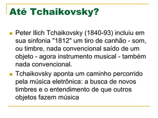 Até Tchaikovsky?
n  Peter Ilich Tchaikovsky (1840-93) incluiu em
sua sinfonia "1812" um tiro de canhão - som,
ou timbre, nada convencional saído de um
objeto - agora instrumento musical - também
nada convencional.
n  Tchaikovsky aponta um caminho percorrido
pela música eletrônica: a busca de novos
timbres e o entendimento de que outros
objetos fazem música
 