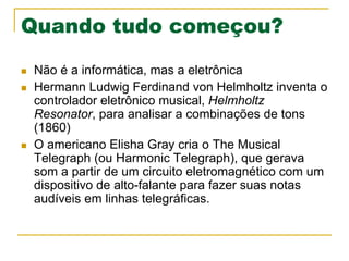 Quando tudo começou?
n  Não é a informática, mas a eletrônica
n  Hermann Ludwig Ferdinand von Helmholtz inventa o
controlador eletrônico musical, Helmholtz
Resonator, para analisar a combinações de tons
(1860)
n  O americano Elisha Gray cria o The Musical
Telegraph (ou Harmonic Telegraph), que gerava
som a partir de um circuito eletromagnético com um
dispositivo de alto-falante para fazer suas notas
audíveis em linhas telegráficas.
 