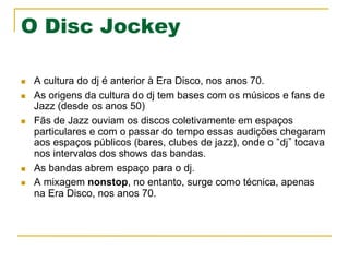 O Disc Jockey
n  A cultura do dj é anterior à Era Disco, nos anos 70.
n  As origens da cultura do dj tem bases com os músicos e fans de
Jazz (desde os anos 50)
n  Fãs de Jazz ouviam os discos coletivamente em espaços
particulares e com o passar do tempo essas audições chegaram
aos espaços públicos (bares, clubes de jazz), onde o dj tocava
nos intervalos dos shows das bandas.
n  As bandas abrem espaço para o dj.
n  A mixagem nonstop, no entanto, surge como técnica, apenas
na Era Disco, nos anos 70.
 