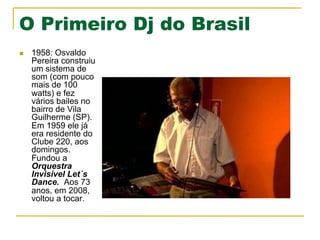 O Primeiro Dj do Brasil
n  1958: Osvaldo
Pereira construiu
um sistema de
som (com pouco
mais de 100
watts) e fez
vários bailes no
bairro de Vila
Guilherme (SP).
Em 1959 ele já
era residente do
Clube 220, aos
domingos.
Fundou a
Orquestra
Invisível Let´s
Dance. Aos 73
anos, em 2008,
voltou a tocar.
 