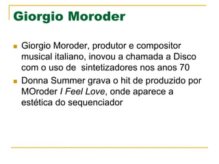 Giorgio Moroder
n  Giorgio Moroder, produtor e compositor
musical italiano, inovou a chamada a Disco
com o uso de sintetizadores nos anos 70
n  Donna Summer grava o hit de produzido por
MOroder I Feel Love, onde aparece a
estética do sequenciador
 