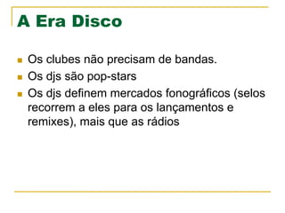 A Era Disco
n  Os clubes não precisam de bandas.
n  Os djs são pop-stars
n  Os djs definem mercados fonográficos (selos
recorrem a eles para os lançamentos e
remixes), mais que as rádios
 