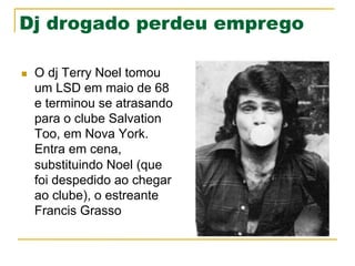 Dj drogado perdeu emprego
n  O dj Terry Noel tomou
um LSD em maio de 68
e terminou se atrasando
para o clube Salvation
Too, em Nova York.
Entra em cena,
substituindo Noel (que
foi despedido ao chegar
ao clube), o estreante
Francis Grasso
 