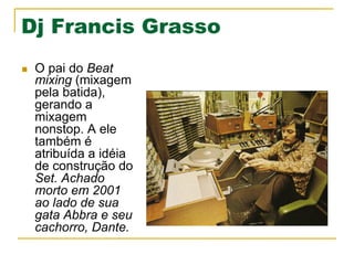 Dj Francis Grasso
n  O pai do Beat
mixing (mixagem
pela batida),
gerando a
mixagem
nonstop. A ele
também é
atribuída a idéia
de construção do
Set. Achado
morto em 2001
ao lado de sua
gata Abbra e seu
cachorro, Dante.
 