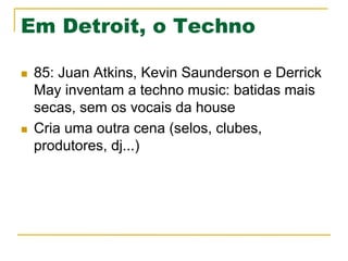 Em Detroit, o Techno
n  85: Juan Atkins, Kevin Saunderson e Derrick
May inventam a techno music: batidas mais
secas, sem os vocais da house
n  Cria uma outra cena (selos, clubes,
produtores, dj...)
 