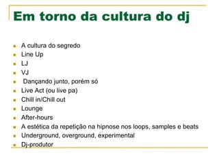 Em torno da cultura do dj
n  A cultura do segredo
n  Line Up
n  LJ
n  VJ
n  Dançando junto, porém só
n  Live Act (ou live pa)
n  Chill in/Chill out
n  Lounge
n  After-hours
n  A estética da repetição na hipnose nos loops, samples e beats
n  Underground, overground, experimental
n  Dj-produtor
 