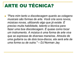 ARTE OU TÉCNICA?
n  "Para mim tanto a discotecagem quanto as colagens
musicais são formas de arte. Você cria sons novos,
músicas novas, utilizando algo que já existe. É
preciso muita habilidade, talento e técnica para
fazer uma boa discotecagem. É quase como tocar
um instrumento. A música é uma forma de arte viva
que se expressa de diversas maneiras. Através de
uma guitarra ou de dois toca-discos, ela será arte de
uma forma ou de outra." – DJ Norman Jay
 
