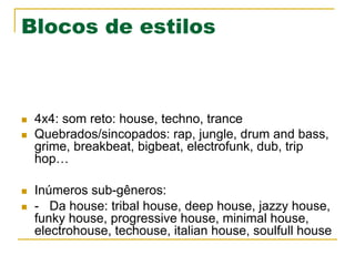 Blocos de estilos
n  4x4: som reto: house, techno, trance
n  Quebrados/sincopados: rap, jungle, drum and bass,
grime, breakbeat, bigbeat, electrofunk, dub, trip
hop…
n  Inúmeros sub-gêneros:
n  - Da house: tribal house, deep house, jazzy house,
funky house, progressive house, minimal house,
electrohouse, techouse, italian house, soulfull house
 