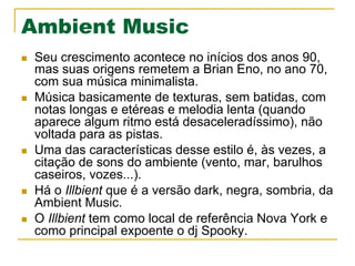 Ambient Music
n  Seu crescimento acontece no inícios dos anos 90,
mas suas origens remetem a Brian Eno, no ano 70,
com sua música minimalista.
n  Música basicamente de texturas, sem batidas, com
notas longas e etéreas e melodia lenta (quando
aparece algum ritmo está desaceleradíssimo), não
voltada para as pistas.
n  Uma das características desse estilo é, às vezes, a
citação de sons do ambiente (vento, mar, barulhos
caseiros, vozes...).
n  Há o Illbient que é a versão dark, negra, sombria, da
Ambient Music.
n  O Illbient tem como local de referência Nova York e
como principal expoente o dj Spooky.
 