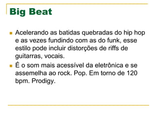 Big Beat
n  Acelerando as batidas quebradas do hip hop
e as vezes fundindo com as do funk, esse
estilo pode incluir distorções de riffs de
guitarras, vocais.
n  É o som mais acessível da eletrônica e se
assemelha ao rock. Pop. Em torno de 120
bpm. Prodigy.
 