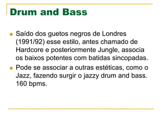 Drum and Bass
n  Saído dos guetos negros de Londres
(1991/92) esse estilo, antes chamado de
Hardcore e posteriormente Jungle, associa
os baixos potentes com batidas sincopadas.
n  Pode se associar a outras estéticas, como o
Jazz, fazendo surgir o jazzy drum and bass.
160 bpms.
 