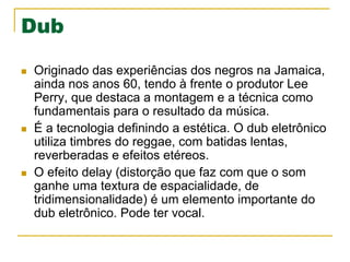 Dub
n  Originado das experiências dos negros na Jamaica,
ainda nos anos 60, tendo à frente o produtor Lee
Perry, que destaca a montagem e a técnica como
fundamentais para o resultado da música.
n  É a tecnologia definindo a estética. O dub eletrônico
utiliza timbres do reggae, com batidas lentas,
reverberadas e efeitos etéreos.
n  O efeito delay (distorção que faz com que o som
ganhe uma textura de espacialidade, de
tridimensionalidade) é um elemento importante do
dub eletrônico. Pode ter vocal.
 