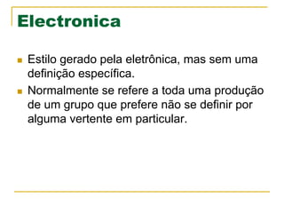 Electronica
n  Estilo gerado pela eletrônica, mas sem uma
definição específica.
n  Normalmente se refere a toda uma produção
de um grupo que prefere não se definir por
alguma vertente em particular.
 