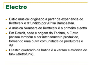 Electro
n  Estilo musical originado a partir de experiência do
Kraftwerk e difundido por Afrika Bambaataa.
n  A música Numbers do Kraftwerk é o primeiro electro
n  Em Detroit, sede e origem do Techno, o Eletro
passou também a ser intensamente produzido,
formando uma outra comunidade de produtores e
djs.
n  O estilo quebrado da batida é a versão eletrônica do
funk (eletrofunk).
 