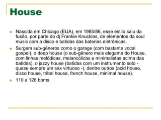 House
n  Nascida em Chicago (EUA), em 1985/86, esse estilo saiu da
fusão, por parte do dj Frankie Knuckles, de elementos da soul
music com a disco e batidas das baterias eletrônicas.
n  Surgem sub-gêneros como o garage (com bastante vocal
gospel), o deep house (o sub-gênero mais elegante do House,
com linhas melódicas, melancólicas e minimalistas acima das
batidas), o jazzy house (batidas com um instrumento solo -
quase sempre um sax virtuoso -), dentre outros (acid house,
disco house, tribal house, french house, minimal house).
n  110 a 128 bpms.
 