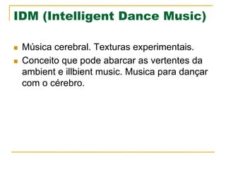 IDM (Intelligent Dance Music)
n  Música cerebral. Texturas experimentais.
n  Conceito que pode abarcar as vertentes da
ambient e illbient music. Musica para dançar
com o cérebro.
 