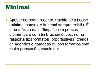 Minimal
n  Apesar do boom recente, trazido pela house
(minimal house), o Minimal sempre existiu. É
uma música mais limpa , com poucos
elementos e com timbres sintéticos, numa
resposta aos formatos progressives cheios
de adendos e camadas ou aos formatos com
muita percussão, vocais etc.
 