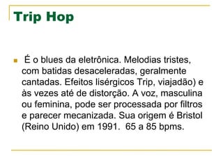 Trip Hop
n  É o blues da eletrônica. Melodias tristes,
com batidas desaceleradas, geralmente
cantadas. Efeitos lisérgicos Trip, viajadão) e
às vezes até de distorção. A voz, masculina
ou feminina, pode ser processada por filtros
e parecer mecanizada. Sua origem é Bristol
(Reino Unido) em 1991. 65 a 85 bpms.
 