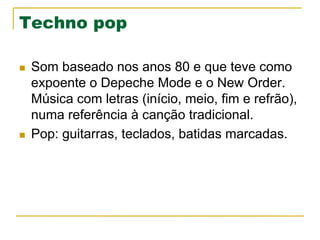 Techno pop
n  Som baseado nos anos 80 e que teve como
expoente o Depeche Mode e o New Order.
Música com letras (início, meio, fim e refrão),
numa referência à canção tradicional.
n  Pop: guitarras, teclados, batidas marcadas.
 