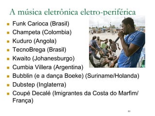 80
A música eletrônica eletro-periférica
n  Funk Carioca (Brasil)
n  Champeta (Colombia)
n  Kuduro (Angola)
n  TecnoBrega (Brasil)
n  Kwaito (Johanesburgo)
n  Cumbia Villera (Argentina)
n  Bubblin (e a dança Boeke) (Suriname/Holanda)
n  Dubstep/Grime (Inglaterra)
n  Coupé Decalé (Imigrantes da Costa do Marfim/
França)
 