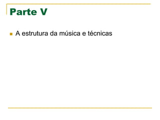 Parte V
n  A estrutura da música e técnicas
 