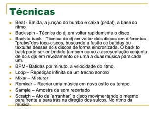 Técnicas
n  Beat - Batida, a junção do bumbo e caixa (pedal), a base do
ritmo.
n  Back spin - Técnica do dj em voltar rapidamente o disco.
n  Back to back - Técnica do dj em voltar dois discos em diferentes
"pratos"dos toca-discos, buscando a fusão de batidas ou
texturas desses dois discos de forma sincronizada. O back to
back pode ser entendido também como a apresentação conjunta
de dois djs em revezamento de uma a duas música para cada
um.
n  BPM - Batidas por minuto, a velocidade do ritmo.
n  Loop – Repetição infinita de um trecho sonoro
n  Mixar – Misturar
n  Remixar – Recriar uma música em novo estilo ou tempo.
n  Sample – Amostra de som recortado
n  Scratch – Ato de arranhar o disco movimentando o mesmo
para frente e para trás na direção dos sulcos. No ritmo da
música.
 