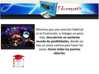 Mientras que una reacción habitual
es la frustración, si indagas un poco
más, descubrirás un excitante
mundo de posibilidades, donde no
hay un único camino para hacer las
cosas -tienes todas las puertas
abiertas.
 