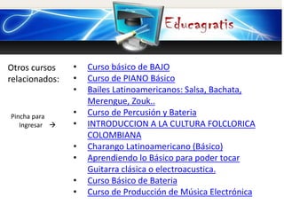 Otros cursos
relacionados:
Pincha para
Ingresar 
• Curso básico de BAJO
• Curso de PIANO Básico
• Bailes Latinoamericanos: Salsa, Bachata,
Merengue, Zouk..
• Curso de Percusión y Bateria
• INTRODUCCION A LA CULTURA FOLCLORICA
COLOMBIANA
• Charango Latinoamericano (Básico)
• Aprendiendo lo Básico para poder tocar
Guitarra clásica o electroacustica.
• Curso Básico de Bateria
• Curso de Producción de Música Electrónica
 