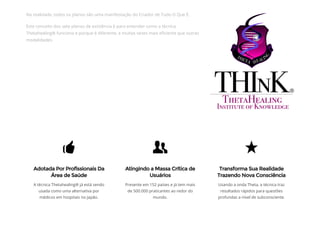 Na realidade, todos os planos são uma manifestação do Criador de Tudo O Que É.
Este conceito dos sete planos de existência é para entender como a técnica
Thetahealing® funciona e porque é diferente, e muitas vezes mais e᠀�ciente que outras
modalidades.
A técnica Thetahealing® já está sendo
usada como uma alternativa por
médicos em hospitais no Japão.
Presente em 152 países e já tem mais
de 500.000 praticantes ao redor do
mundo.
Usando a onda Theta, a técnica traz
resultados rápidos para questões
profundas a nível de subconsciente.
Adotada Por Profissionais Da
Área de Saúde
Atingindo a Massa Crítica de
Usuários
Transforma Sua Realidade
Trazendo Nova Consciência
 