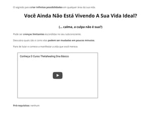 O segredo para criar in᠀�nitas possibilidades em qualquer área da sua vida.
Você Ainda Não Está Vivendo A Sua Vida Ideal?
(... calma, a culpa não é sua?)
Pode ser crenças limitantes escondidas no seu subconsciente.
Descubra quais são e como elas podem ser mudadas em poucos minutos.
Pare de lutar e comece a manifestar a vida que você merece.
Pré-requisitos: nenhum
Conheça O Curso Thetahealing Dna Básico
 