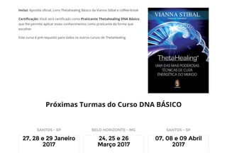 Inclui: Apostila o᠀�cial, Livro Thetahealing Básico da Vianna Stibal e co᠀�ee-break
Certi᠀�cação: Você será certi᠀�cado como Praticante Thetahealing DNA Básico,
que lhe permite aplicar esses conhecimentos como praticante da forma que
escolher.
Este curso é pré-requisito para todos os outros cursos de ThetaHealing.
Próximas Turmas do Curso DNA BÁSICO
SANTOS - SP
27, 28 e 29 Janeiro
2017
BELO HORIZONTE - MG
24, 25 e 26
Março 2017
SANTOS - SP
07, 08 e 09 Abril
2017
 