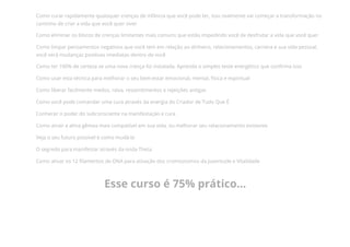 Como curar rapidamente quaisquer crenças de infância que você pode ter, isso realmente vai começar a transformação no
caminho de criar a vida que você quer viver
Como eliminar os blocos de crenças limitantes mais comuns que estão impedindo você de desfrutar a vida que você quer
Como limpar pensamentos negativos que você tem em relação ao dinheiro, relacionamentos, carreira e sua vida pessoal,
você verá mudanças positivas imediatas dentro de você
Como ter 100% de certeza se uma nova crença foi instalada. Aprenda o simples teste energético que con᠀�rma isso
Como usar esta técnica para melhorar o seu bem-estar emocional, mental, física e espiritual
Como liberar facilmente medos, raiva, ressentimentos e rejeições antigas
Como você pode comandar uma cura através da energia do Criador de Tudo Que É
Conhecer o poder do subconsciente na manifestação e cura
Como atrair a alma gêmea mais compatível em sua vida, ou melhorar seu relacionamento existente
Veja o seu futuro possível e como mudá-lo
O segredo para manifestar através da onda Theta
Como ativar os 12 ᠀�lamentos de DNA para ativação dos cromossomos da Juventude e Vitalidade
Esse curso é 75% prático...
 