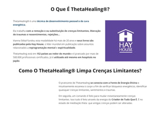 O Que É ThetaHealing®?
ThetaHealing® é uma técnica de desenvolvimento pessoal e de cura
energética.
Ela trabalha com a remoção e ou substituição de crenças limitantes, liberação
de traumas e ressentimentos, rejeições...
Vianna Stibal fundou esta modalidade há mais de 20 anos e seus livros são
publicados pela Hay House, o líder mundial em publicação sobre assuntos
relacionados a reprogramação mental e espiritualidade.
ThetaHealing está em 152 países ao redor do mundo e é praticado por mais de
500.000 pro᠀�ssionais certi᠀�cados. Já é utilizado até mesmo em hospitais no
Japão.
Como O ThetaHealing® Limpa Crenças Limitantes?
O praticante de ThetaHealing se conecta com a Fonte de Energia Divina e
intuitivamente escaneia o corpo a ᠀�m de veri᠀�car bloqueios energéticos, identi᠀�car
quaisquer crenças limitantes, sentimentos e traumas.
Em seguida, um comando é feito para mudar instantaneamente crenças
limitantes. Isso tudo é feito através da energia do Criador de Tudo Que É. É no
estado de meditação theta  que antigas crenças podem ser alteradas.
 