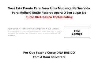 Você Está Pronto Para Fazer Uma Mudança Na Sua Vida
Para Melhor? Então Reserve Agora O Seu Lugar No
Curso DNA Básico ThetaHealing
Quer Levar A Técnica Thetahealing® Até A Sua Cidade?
Se você quer levar a transformação para mais pessoas na sua cidade, clique no botão ao
lado e envie uma mensagem pelo formulário de contato ou através do whatsapp: (13)
98150-4094
 
Por Que Fazer o Curso DNA BÁSICO
Com A Dani Ballester?
Fale
Comigo
 