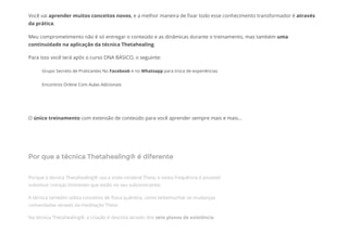 Você vai aprender muitos conceitos novos, e a melhor maneira de ᠀�xar todo esse conhecimento transformador é através
da prática.
Meu comprometimento não é só entregar o conteúdo e as dinâmicas durante o treinamento, mas também uma
continuidade na aplicação da técnica Thetahealing.
Para isso você terá após o curso DNA BÁSICO, o seguinte:
Grupo Secreto de Praticantes No Facebook e no Whatsapp para troca de experiências
Encontros Online Com Aulas Adicionais
 
O único treinamento com extensão de conteúdo para você aprender sempre mais e mais...
Por que a técnica Thetahealing® é diferente
 
Porque a técnica Thetahealing® usa a onda cerebral Theta, e nesta frequência é possível
substituir crenças limitantes que estão no seu subconsciente.
A técnica também utiliza conceitos de física quântica, como testemunhar as mudanças
comandadas através da meditação Theta.
Na técnica Thetahealing®, a criação é descrita através dos sete planos de existência.
 