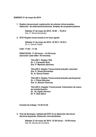 SABADO 31 de mayo de 2014
1. Duplex transcraneal: exploración de arterias intracraneales,
detección de estenosis/oclusiones. Empleo de ecopotenciadores
Sábado 31 de mayo de 2014, 10:00 – 10:25 h
Dra. P. Simal Hernández
2. DTC/ Duplex transcraneal en el ictus agudo
Sábado 31 de mayo de 2014, 10:30 h- 10:55 h
Dr. A. García Pastor
Café: 11:00 – 11:30
PRACTICAS: 11:30 horas – 14:30 horas
(duración cada taller: 45 minutos)
TALLER 1. Dúplex TSA
Dr. J. Carneado Ruiz
Dra. P. Martínez Sánchez
TALLER 2. Dúplex Transcraneal (estudio vascular)
Dra. P. Simal Hernández
Dr. A. García Pastor
TALLER 3. Dúplex Transcraneal (estudio parénquima)
Dr. J. Pérez Sánchez
Dra. A. Alonso Cánovas
TALLER 4. Doppler Transcraneal. Colocación de casco
de monitorización
Dr. JA. Egido Herrero
Dr. F. Díaz Otero
Comida de trabajo: 14:30-15.30
3. Test de Burbujas: utilidad del DTC en la detección del shunt
derecha-izquierda. Detección microembolias.
Sábado 31 de mayo de 2014, 15:30 horas – 15:50 horas
Dra. M. Alonso de Leciñana
 
