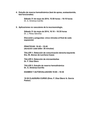 4. Estudio de reserva hemodinámica (test de apnea, acetazolamida,
test funcionales)
Sábado 31 de mayo de 2014, 15:50 horas – 16:10 horas
Dr. A. Ximénez-Carrillo
5. Aplicaciones no vasculares de la neurosonología.
Sábado 31 de mayo de 2014, 16:10 – 16:35 horas
Dr. J. Pérez Sánchez
Discusión y preguntas: cinco minutos al final de cada
exposición
PRACTICAS: 16:45 – 18:45
(duración cada taller: 30 minutos)
TALLER 1. Detección de comunicación derecha-izquierda
Dra. M. Alonso de Leciñana Cases
TALLER 2. Detección de microembolias
Dr. F. Díaz Otero
TALLER 3. Estudio de reserva hemodinámica
Dr. A. Ximénez-Carrillo
EXAMEN Y AUTOEVALUACION 19:00 – 19:30
19:30 CLAUSURA CURSO (Dres. F. Díaz Otero/ A. García
Pastor)
 