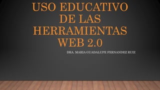 USO EDUCATIVO
DE LAS
HERRAMIENTAS
WEB 2.0
DRA. MARIA GUADALUPE FERNANDEZ RUIZ
 