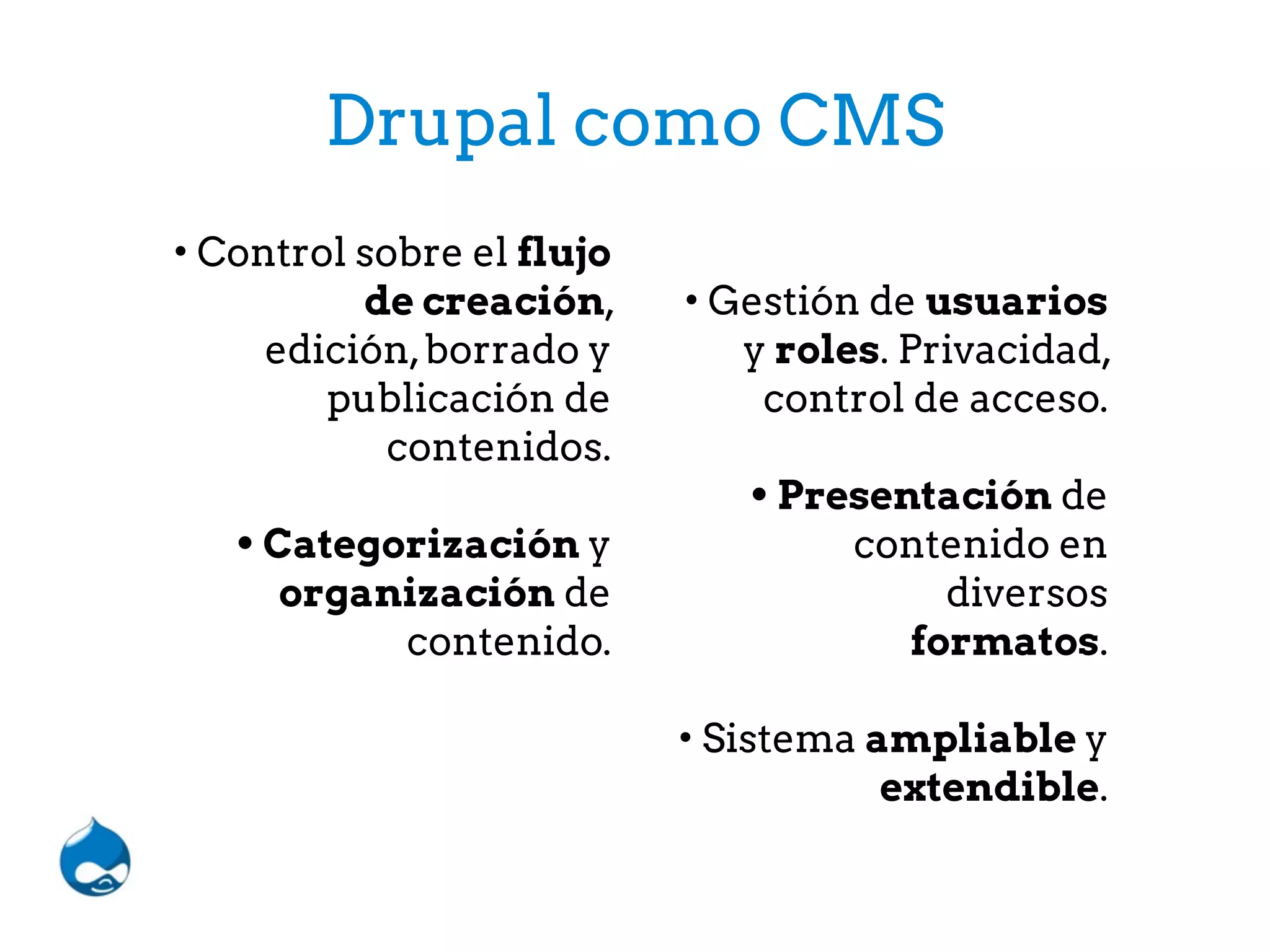 Drupal como CMS
• Control sobre el flujo
de creación,
edición,borrado y
publicación de
contenidos.
• Categorización y
organización de
contenido.
• Gestión de usuarios
y roles. Privacidad,
control de acceso.
• Presentación de
contenido en
diversos
formatos.
• Sistema ampliable y
extendible.
 