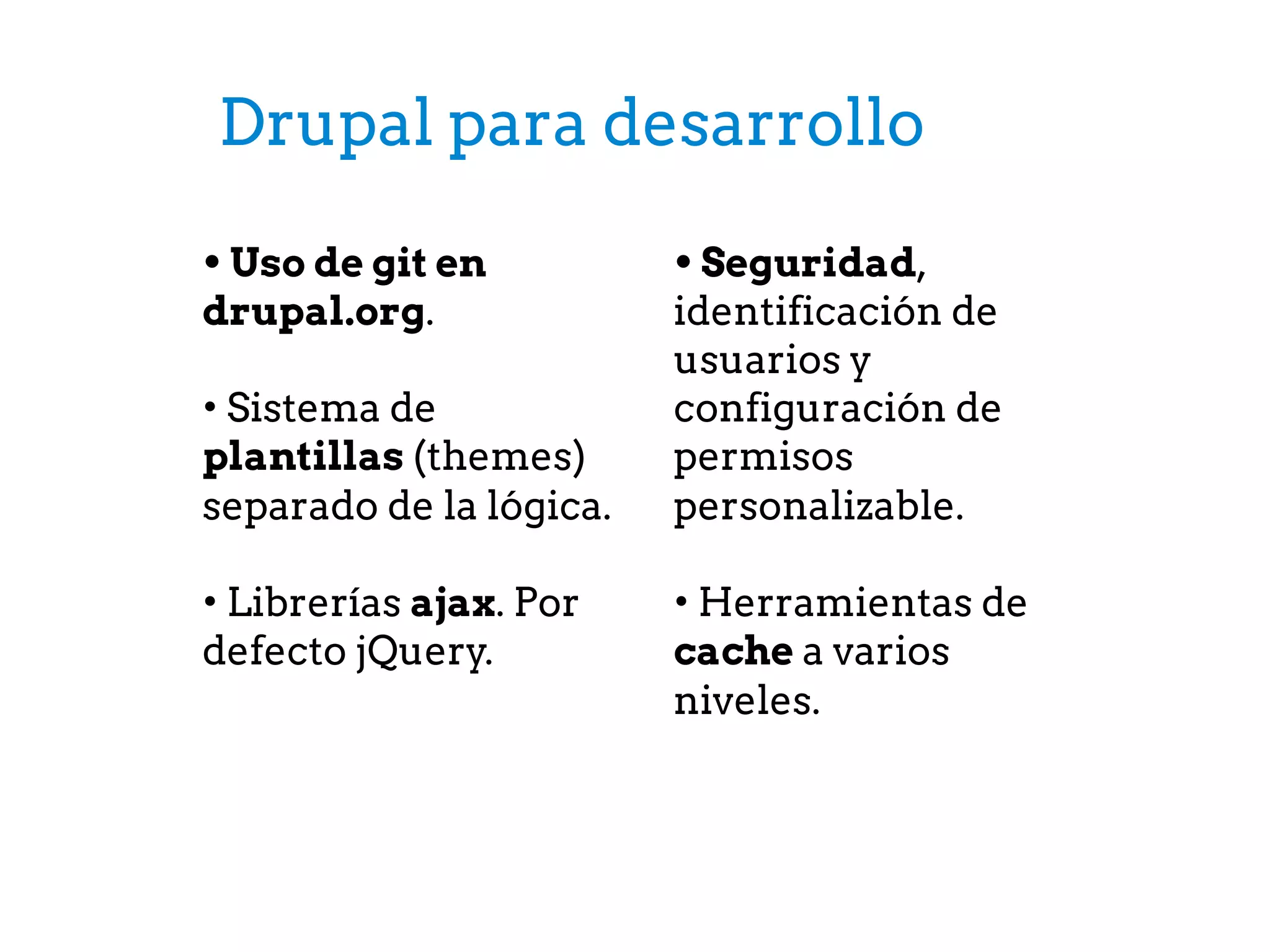 Drupal para desarrollo
• Uso de git en
drupal.org.
• Sistema de
plantillas (themes)
separado de la lógica.
• Librerías ajax. Por
defecto jQuery.
• Seguridad,
identificación de
usuarios y
configuración de
permisos
personalizable.
• Herramientas de
cache a varios
niveles.
 
 
 
 