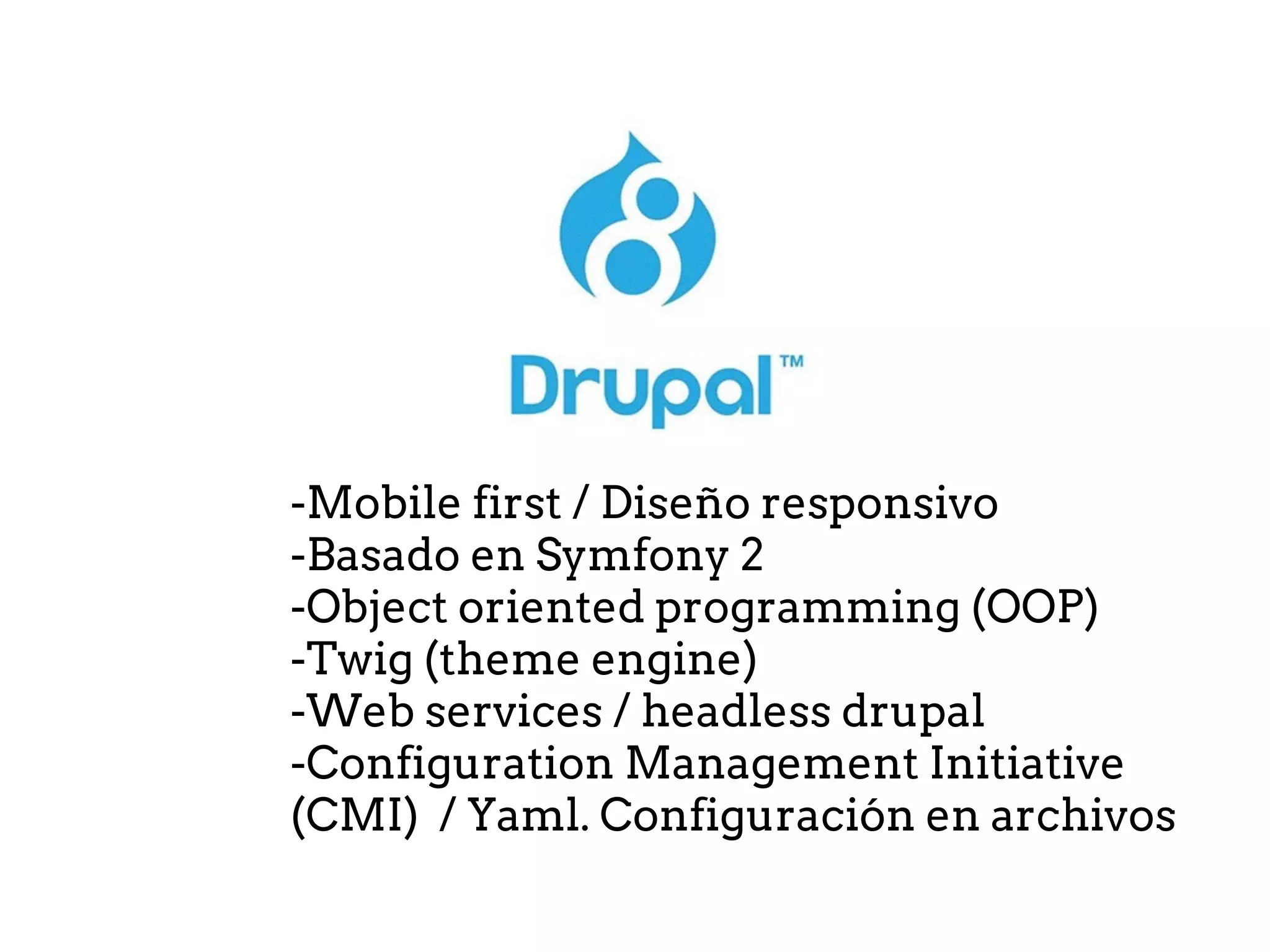 -Mobile first / Diseño responsivo
-Basado en Symfony 2
-Object oriented programming (OOP)
-Twig (theme engine)
-Web services / headless drupal
-Configuration Management Initiative
(CMI) / Yaml. Configuración en archivos
 