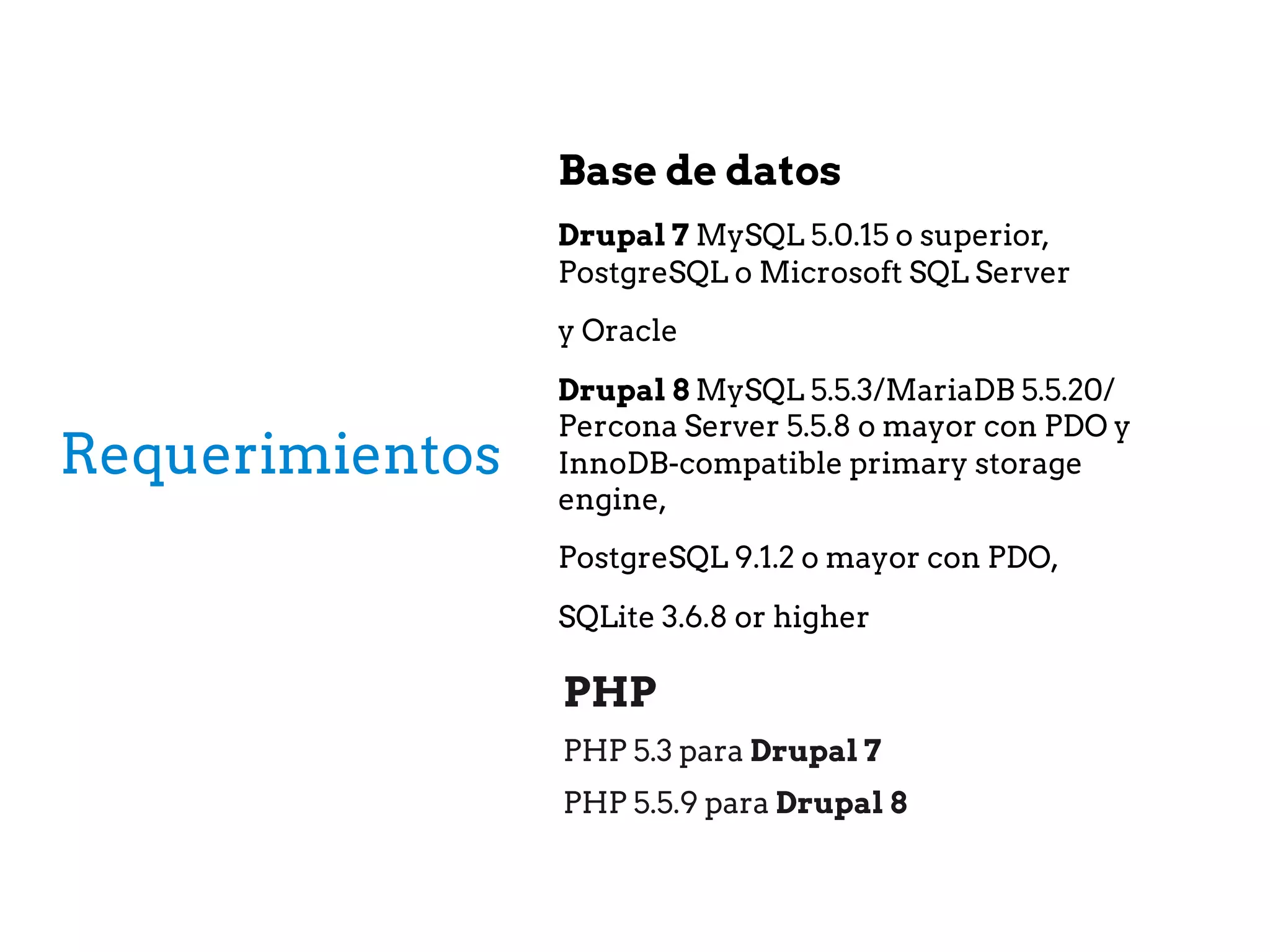 Requerimientos
Base de datos
Drupal 7 MySQL 5.0.15 o superior,
PostgreSQL o Microsoft SQL Server
y Oracle
Drupal 8 MySQL 5.5.3/MariaDB 5.5.20/
Percona Server 5.5.8 o mayor con PDO y
InnoDB-compatible primary storage
engine,
PostgreSQL 9.1.2 o mayor con PDO,
SQLite 3.6.8 or higher
PHP
PHP 5.3 para Drupal 7
PHP 5.5.9 para Drupal 8
 