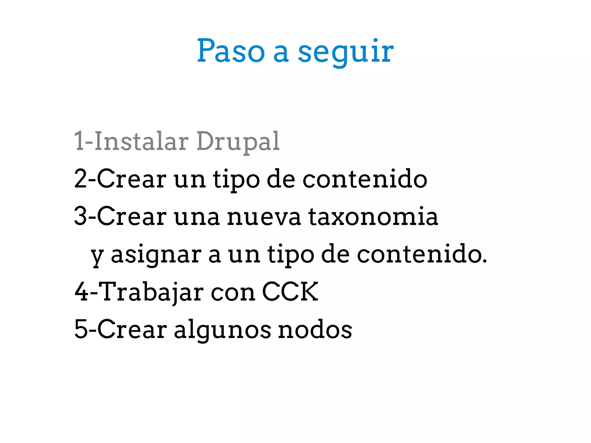 1-Instalar Drupal
2-Crear un tipo de contenido
3-Crear una nueva taxonomia
y asignar a un tipo de contenido.
4-Trabajar con CCK
5-Crear algunos nodos
Paso a seguir
 