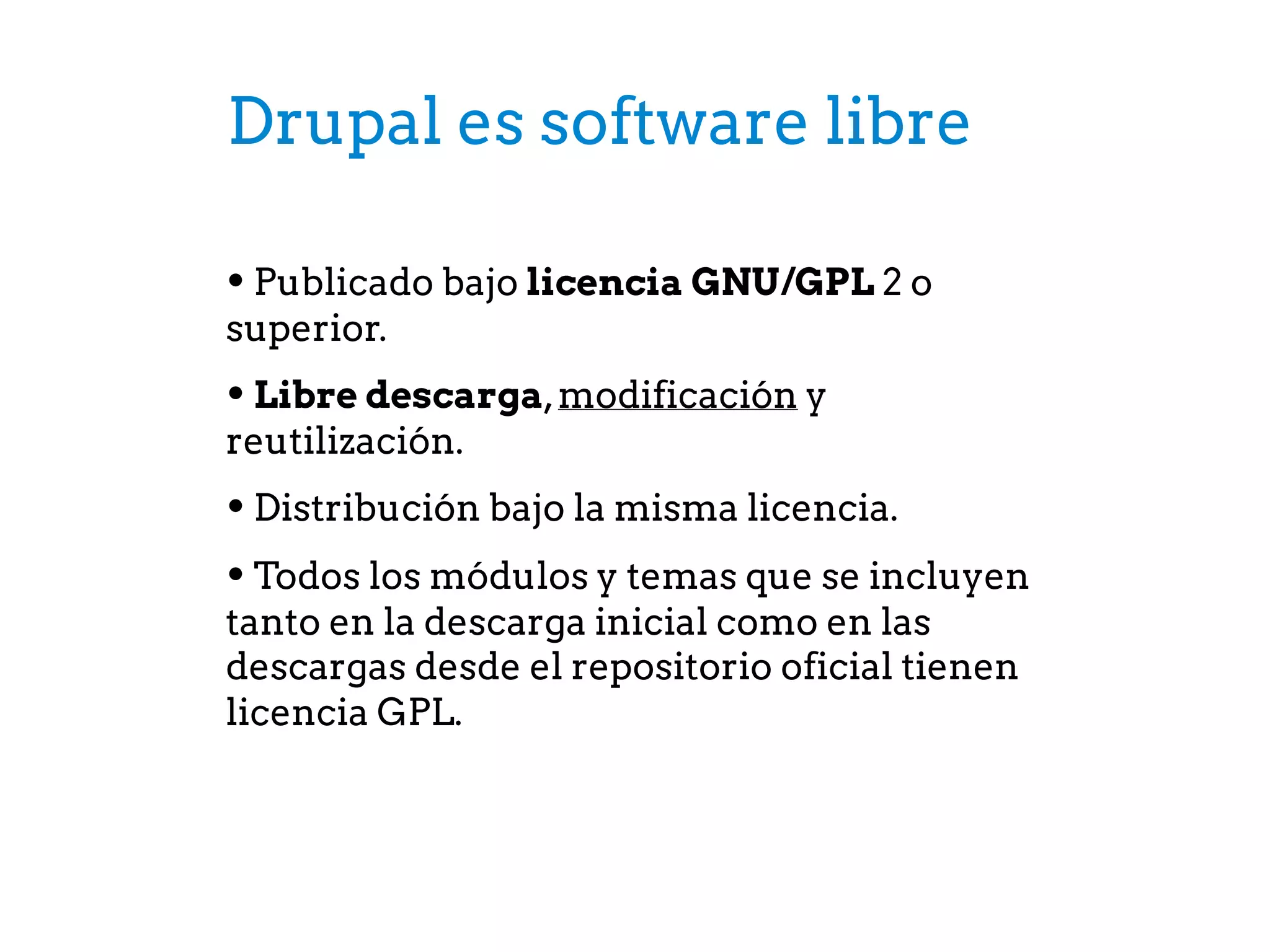 Drupal es software libre
• Publicado bajo licencia GNU/GPL 2 o
superior.
• Libre descarga,modificación y
reutilización.
• Distribución bajo la misma licencia.
• Todos los módulos y temas que se incluyen
tanto en la descarga inicial como en las
descargas desde el repositorio oficial tienen
licencia GPL.
 