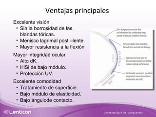 Excelente visión Sin la borrosidad de las blandas tóricas. Menisco lagrimal post –lente. Mayor resistencia a la flexión Mayor integridad ocular Alto dK. HiSi de bajo módulo. Protección UV. Excelente comodidad Tratamiento de superficie. Bajo módulo de elasticidad. Bajo ángulode contacto. Ventajas principales  