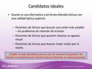 Duette es una alternativa a las lentes blandas tóricas con una calidad óptica superior. Pacientes de tóricas que buscan una visión más estable – sin problemas de rotación de la lente. Pacientes de tóricas que quieren mejorar su agueza visual. Pacientes de tóricas que buscan mejor visión por la noche. Duette no está aprobada para su uso en corneas irregulares. Su diseño no proporciona la claridad apical suficiente en estos pacientes. Candidatos ideales 