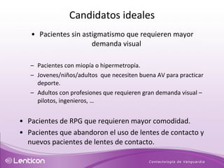 Pacientes sin astigmatismo que requieren mayor demanda visual Pacientes con miopía o hipermetropía. Jovenes/niños/adultos  que necesiten buena AV para practicar deporte. Adultos con profesiones que requieren gran demanda visual – pilotos, ingenieros, …  Pacientes de RPG que requieren mayor comodidad.  Pacientes que abandoron el uso de lentes de contacto y nuevos pacientes de lentes de contacto. Candidatos ideales 